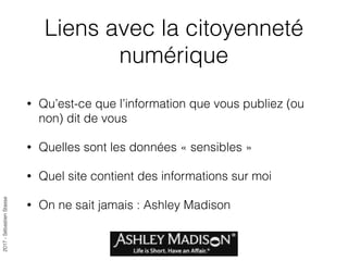 2017-SébastienStasse
Liens avec la citoyenneté
numérique
• Qu’est-ce que l’information que vous publiez (ou
non) dit de vous
• Quelles sont les données « sensibles »
• Quel site contient des informations sur moi
• On ne sait jamais : Ashley Madison
 