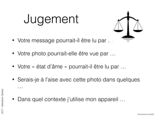 2017-SébastienStasse
Jugement
• Votre message pourrait-il être lu par …
• Votre photo pourrait-elle être vue par …
• Votre « état d’âme » pourrait-il être lu par …
• Serais-je à l’aise avec cette photo dans quelques
…
• Dans quel contexte j’utilise mon appareil …
https://pixabay.com/p-450202
 