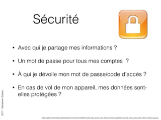 2017-SébastienStasse
Sécurité
• Avec qui je partage mes informations ?
• Un mot de passe pour tous mes comptes ?
• À qui je dévoile mon mot de passe/code d’accès ?
• En cas de vol de mon appareil, mes données sont-
elles protégées ?
https://upload.wikimedia.org/wikipedia/commons/thumb/9/92/Crystal_Clear_action_lock_(SVG_version).svg/2000px-Crystal_Clear_action_lock_(SVG_version).svg.png
 