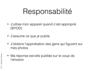 2017-SébastienStasse
Responsabilité
• J’utilise mon appareil quand c’est approprié
(BYOD)
• J’assume ce que je publie
• J’obtiens l’approbation des gens qui ﬁgurent sur
mes photos
• Ma réponse est-elle publiée sur le coup de
l’émotion
 