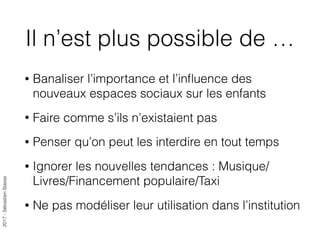 2017-SébastienStasse
Il n’est plus possible de …
• Banaliser l’importance et l’inﬂuence des
nouveaux espaces sociaux sur les enfants
• Faire comme s’ils n’existaient pas
• Penser qu’on peut les interdire en tout temps
• Ignorer les nouvelles tendances : Musique/
Livres/Financement populaire/Taxi
• Ne pas modéliser leur utilisation dans l’institution
 