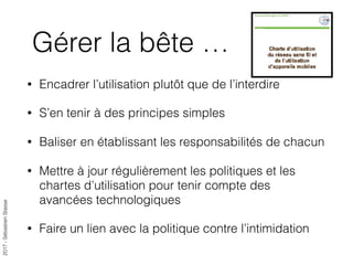 2017-SébastienStasse
Gérer la bête …
• Encadrer l’utilisation plutôt que de l’interdire
• S’en tenir à des principes simples
• Baliser en établissant les responsabilités de chacun
• Mettre à jour régulièrement les politiques et les
chartes d’utilisation pour tenir compte des
avancées technologiques
• Faire un lien avec la politique contre l’intimidation
 