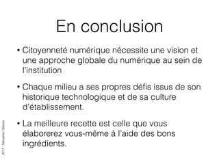 2017-SébastienStasse
En conclusion
• Citoyenneté numérique nécessite une vision et
une approche globale du numérique au sein de
l’institution
• Chaque milieu a ses propres déﬁs issus de son
historique technologique et de sa culture
d’établissement.
• La meilleure recette est celle que vous
élaborerez vous-même à l’aide des bons
ingrédients.
 