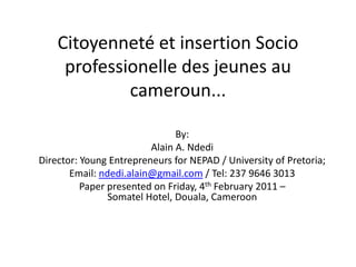 Citoyenneté et insertion Socio professionelle des jeunes au cameroun... By: Alain A. Ndedi Director: Young Entrepreneurs for NEPAD / University of Pretoria;  Email: ndedi.alain@gmail.com / Tel: 237 9646 3013 Paper presented on Friday, 4th February 2011 – Somatel Hotel, Douala, Cameroon 