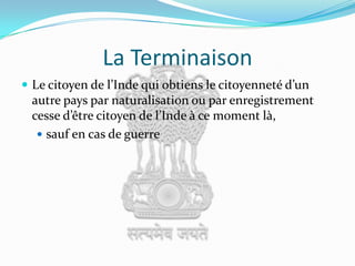 La TerminaisonLe citoyen de l’Inde qui obtiens le citoyenneté d’un autre pays par naturalisation ou par enregistrement cesse d’être citoyen de l’Inde à ce moment là, sauf en cas de guerre