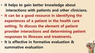 • It helps to gain better knowledge about
interactions with patients and other clinicians.
• It can be a good resource in identifying the
experiences of a patient in the health care
setting, To discuss the element of patient
provider interactions and determining patient
responses to illnesses and treatments.
• It is effective in formative evaluation &
summative evaluation
 