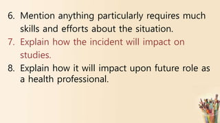 6. Mention anything particularly requires much
skills and efforts about the situation.
7. Explain how the incident will impact on
studies.
8. Explain how it will impact upon future role as
a health professional.
 