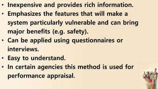 • Inexpensive and provides rich information.
• Emphasizes the features that will make a
system particularly vulnerable and can bring
major benefits (e.g. safety).
• Can be applied using questionnaires or
interviews.
• Easy to understand.
• In certain agencies this method is used for
performance appraisal.
 