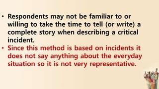 • Respondents may not be familiar to or
willing to take the time to tell (or write) a
complete story when describing a critical
incident.
• Since this method is based on incidents it
does not say anything about the everyday
situation so it is not very representative.
 