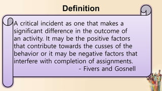 Definition
A critical incident as one that makes a
significant difference in the outcome of
an activity. It may be the positive factors
that contribute towards the cusses of the
behavior or it may be negative factors that
interfere with completion of assignments.
- Fivers and Gosnell
 
