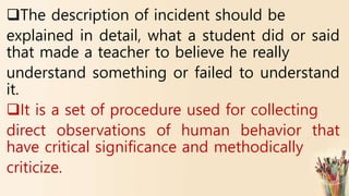 The description of incident should be
explained in detail, what a student did or said
that made a teacher to believe he really
understand something or failed to understand
it.
It is a set of procedure used for collecting
direct observations of human behavior that
have critical significance and methodically
criticize.
 