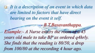  It is a description of an event in which data
are limited to factors that have direct
bearing on the event it self.
- B.T.Basavanthappa.
Example:- A Nurse enters the room of a 45
years old male to take BP as ordered q4hrly.
She finds that the reading is 80/50, a drop
from 100/80 at the recording 4 hour ago.
 