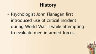 History
• Psychologist John Flanagan first
introduced use of critical incident
during World War II while attempting
to evaluate men in armed forces.
 