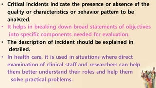 • Critical incidents indicate the presence or absence of the
quality or characteristics or behavior pattern to be
analyzed.
• It helps in breaking down broad statements of objectives
into specific components needed for evaluation.
• The description of incident should be explained in
detailed.
• In health care, it is used in situations where direct
examination of clinical staff and researchers can help
them better understand their roles and help them
solve practical problems.
 