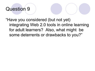 Question 9“Have you considered (but not yet) integrating Web 2.0 tools in online learning for adult learners?  Also, what might  be some deterrents or drawbacks to you?”