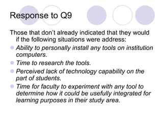 Response to Q9Those that don’t already indicated that they would if the following situations were address:Ability to personally install any tools on institution computers. Time to research the tools. Perceived lack of technology capability on the part of students. Time for faculty to experiment with any tool to determine how it could be usefully integrated for learning purposes in their study area. 