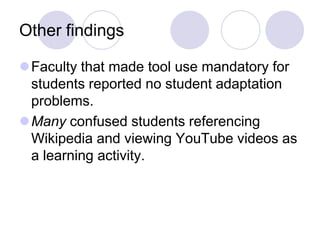Other findingsFaculty that made tool use mandatory for students reported no student adaptation problems.Many confused students referencing Wikipedia and viewing YouTube videos as a learning activity.