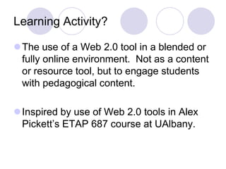 Learning Activity?The use of a Web 2.0 tool in a blended or fully online environment.  Not as a content or resource tool, but to engage students with pedagogical content.Inspired by use of Web 2.0 tools in Alex Pickett’s ETAP 687 course at UAlbany.