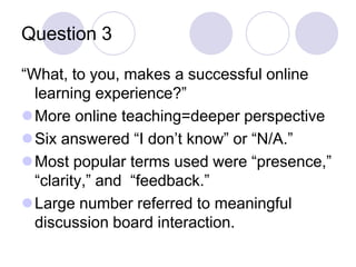 Question 3 “What, to you, makes a successful online learning experience?”More online teaching=deeper perspectiveSix answered “I don’t know” or “N/A.”Most popular terms used were “presence,”“clarity,” and  “feedback.”Large number referred to meaningful discussion board interaction.