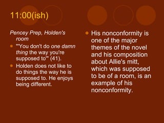 11:00(ish) Pencey Prep, Holden's room "'You don't do  one damn thing  the way you're supposed to'" (41). Holden does not like to do things the way he is supposed to. He enjoys being different. His nonconformity is one of the major themes of the novel and his composition about Allie's mitt, which was supposed to be of a room, is an example of his nonconformity. 