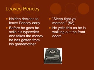 Leaves  Pencey Holden decides to leave Pencey early Before he goes he sells his typewriter and takes the money he has gotten from his grandmother “ Sleep tight ya morons!” (52). He yells this as he is walking out the front doors 