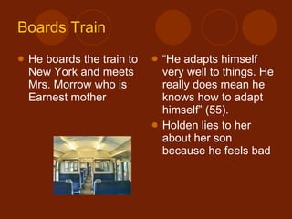 Boards Train He boards the train to New York and meets Mrs. Morrow who is Earnest mother “ He adapts himself very well to things. He really does mean he knows how to adapt himself” (55). Holden lies to her about her son because he feels bad 