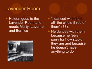 Lavender Room Holden goes to the Lavender Room and meets Marty, Laverne and Bernice “ I danced with them all- the whole three of them” (73). He dances with them because he feels sorry for how stupid they are and because he doesn’t have anything to do 