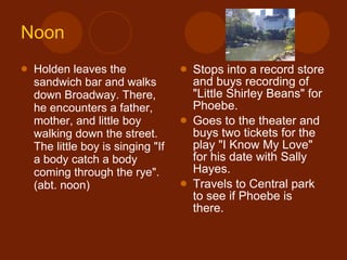Noon Holden leaves the sandwich bar and walks down Broadway. There, he encounters a father, mother, and little boy walking down the street. The little boy is singing "If a body catch a body coming through the rye". (abt. noon) Stops into a record store and buys recording of "Little Shirley Beans" for Phoebe. Goes to the theater and buys two tickets for the play "I Know My Love" for his date with Sally Hayes. Travels to Central park to see if Phoebe is there. 