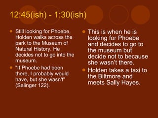 12:45(ish) - 1:30(ish) Still looking for Phoebe, Holden walks across the park to the Museum of Natural History. He decides not to go into the museum. "If Phoebe had been there, I probably would have, but she wasn't" (Salinger 122). This is when he is looking for Phoebe and decides to go to the museum but decide not to because she wasn’t there. Holden takes a taxi to the Biltmore and meets Sally Hayes. 