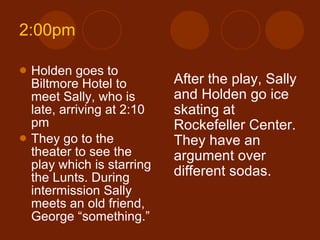 2:00pm Holden goes to Biltmore Hotel to meet Sally, who is late, arriving at 2:10 pm They go to the theater to see the play which is starring the Lunts. During intermission Sally meets an old friend, George “something.” After the play, Sally and Holden go ice skating at Rockefeller Center. They have an argument over different sodas. 