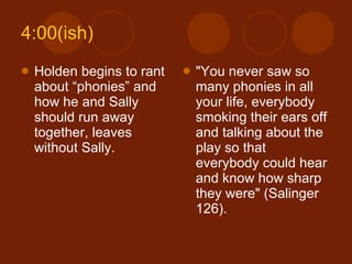 4:00(ish) Holden begins to rant about “phonies” and how he and Sally should run away together, leaves without Sally.  "You never saw so many phonies in all your life, everybody smoking their ears off and talking about the play so that everybody could hear and know how sharp they were" (Salinger 126). 