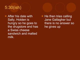 5:30(ish) After his date with Sally, Holden is hungry so he goes to the drugstore and has a Swiss cheese sandwich and malted milk. He then tries calling Jane Gallagher but there is no answer so he gives up 