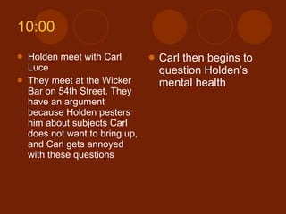10:00 Holden meet with Carl Luce They meet at the Wicker Bar on 54th Street. They have an argument because Holden pesters him about subjects Carl does not want to bring up, and Carl gets annoyed with these questions Carl then begins to question Holden’s mental health 
