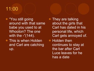 11:00 “ You still going around with that same babe you used to at Whooton? The one with the -”(144). This is when Holden and Carl are catching up.  They are talking about the girls that Carl has dated in his personal life, which Carl gets annoyed of. Holden then continues to stay at the bar after Carl Luce leaves for he has a date 