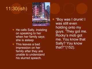 11:30(ish) He calls Sally, insisting on speaking to her when her family says she is asleep This leaves a bad impression on her family after they are unable to understand his slurred speech. “ Boy was I drunk! I was still even holding onto my guys. ‘They got me. Rocky’s mob got me. You know that Sally? You know that?’“(152). 
