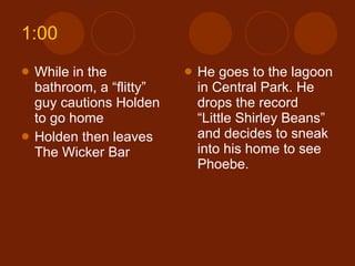 1:00 While in the bathroom, a “flitty” guy cautions Holden to go home Holden then leaves The Wicker Bar He goes to the lagoon in Central Park. He drops the record “Little Shirley Beans” and decides to sneak into his home to see Phoebe. 