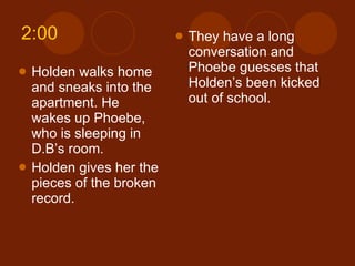 2:00 Holden walks home and sneaks into the apartment. He wakes up Phoebe, who is sleeping in D.B’s room. Holden gives her the pieces of the broken record. They have a long conversation and Phoebe guesses that Holden’s been kicked out of school. 