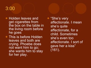 3:00 Holden leaves and get cigarettes from the box on the table in the living room before he goes  This is before Holden leaves and both are crying. Phoebe does not want him to go; she wants him to stay for her play. “ She’s very affectionate. I mean she’s quite affectionate, for a child. Sometimes she’s even too affectionate. I sort of gave her a kiss” (161). 