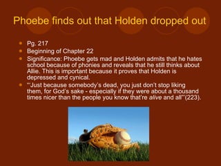 Phoebe finds out that Holden dropped out Pg. 217  Beginning of Chapter 22 Significance: Phoebe gets mad and Holden admits that he hates school because of phonies and reveals that he still thinks about Allie. This is important because it proves that Holden is depressed and cynical. “‘ Just because somebody’s dead, you just don’t stop liking them, for God’s sake - especially if they were about a thousand times nicer than the people you know that’re  alive  and all”’(223). 