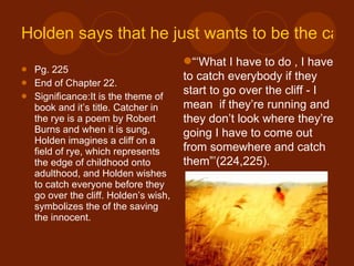 Holden says that he just wants to be the catcher in the rye. Pg. 225 End of Chapter 22. Significance:It is the theme of book and it’s title. Catcher in the rye is a poem by Robert Burns and when it is sung, Holden imagines a cliff on a field of rye, which represents the edge of childhood onto adulthood, and Holden wishes to catch everyone before they go over the cliff. Holden’s wish, symbolizes the of the saving the innocent. “‘ What I have to do , I have to catch everybody if they start to go over the cliff - I mean  if they’re running and they don’t look where they’re going I have to come out from somewhere and catch them”’(224,225). 