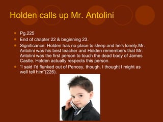 Holden calls up Mr.  Antolini Pg.225 End of chapter 22 & beginning 23. Significance: Holden has no place to sleep and he’s lonely.Mr. Antolini was his best teacher and Holden remembers that Mr. Antolini was the first person to touch the dead body of James Castle. Holden actually respects this person. “ I said I’d flunked out of Pencey, though. I thought I might as well tell him”(226). 