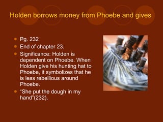 Holden borrows money from Phoebe and gives his hunting hat to her Pg. 232 End of chapter 23. Significance: Holden is dependent on Phoebe. When Holden give his hunting hat to Phoebe, it symbolizes that he is less rebellious around Phoebe. “ She put the dough in my hand”(232). 