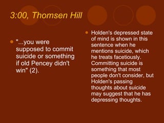 3:00, Thomsen Hill "...you were supposed to commit suicide or something if old Pencey didn't win" (2). Holden's depressed state of mind is shown in this sentence when he mentions suicide, which he treats facetiously. Committing suicide is something that most people don't consider, but Holden's passing thoughts about suicide may suggest that he has depressing thoughts. 