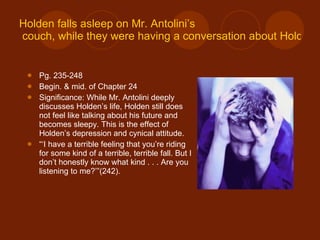 Holden falls asleep on Mr.  Antolini’s  couch, while they were having a conversation about Holden’s situation. Pg. 235-248 Begin. & mid. of Chapter 24 Significance: While Mr. Antolini deeply discusses Holden’s life, Holden still does not feel like talking about his future and becomes sleepy. This is the effect of Holden’s depression and cynical attitude. “‘ I have a terrible feeling that you’re riding for some kind of a terrible, terrible fall. But I don’t honestly know what kind . . . Are you listening to me?’”(242). 