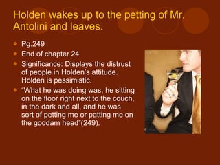 Holden wakes up to the petting of Mr.  Antolini  and leaves. Pg.249 End of chapter 24 Significance: Displays the distrust of people in Holden’s attitude. Holden is pessimistic. “ What he was doing was, he sitting on the floor right next to the couch, in the dark and all, and he was sort of petting me or patting me on the goddam head”(249). 