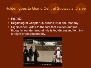 Holden goes to Grand Central Subway and sleeps in the waiting room Pg. 252 Beginning of Chapter 25 around 9:00 am, Monday. Significance: Adds to the fact that Holden and his thoughts wander around. He is too depressed to think straight or act reasonably. 