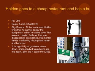 Holden goes to a cheap restaurant and has a breakdown on 5th avenue. Pg. 256 Begin. & mid. Chapter 25 Significance: At the restaurant Holden finds that he cannot sallow the doughnuts. When he walks down fifth avenue, Holden feels as if he was disappearing into nothing. His mental illness is affecting his physical health and behavior. “ I thought I’d just go down, down, down, and nobody’d would ever see me again. Boy, did it scare me”(256).  