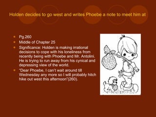 Holden decides to go west and writes Phoebe a note to meet him at the Museum. Pg.260 Middle of Chapter 25 Significance: Holden is making irrational decisions to cope with his loneliness from recently being with Phoebe and Mr. Antolini. He is trying to run away from his cynical and depressing view of the world. “ Dear Phoebe, I can’t wait around till Wednesday any more so I will probably hitch hike out west this afternoon”(260). 