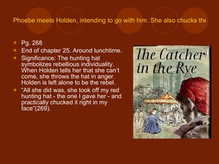 Phoebe meets Holden, intending to go with him. She also chucks the hunting hat at Holden. Pg. 268 End of chapter 25. Around lunchtime. Significance: The hunting hat symbolizes rebellious individuality. When Holden tells her that she can’t come, she throws the hat in anger. Holden is left alone to be the rebel. “ All she did was, she took off my red hunting hat - the one I gave her - and practically chucked it right in my face”(269). 