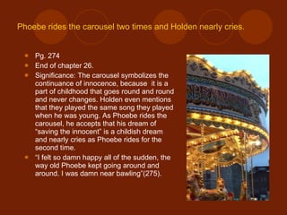 Phoebe rides the carousel two times and Holden nearly cries. Pg. 274 End of chapter 26. Significance: The carousel symbolizes the continuance of innocence, because  it is a part of childhood that goes round and round and never changes. Holden even mentions that they played the same song they played when he was young. As Phoebe rides the carousel, he accepts that his dream of “saving the innocent” is a childish dream and nearly cries as Phoebe rides for the second time. “ I felt so damn happy all of the sudden, the way old Phoebe kept going around and around. I was damn near bawling”(275). 